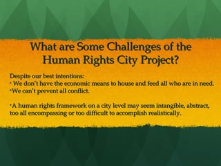 What are Some Challenges of the
Human Rights City Project?
Despite our best intentions:
• We don’t have the economic means to house and feed all who are in need.
•We can’t prevent all conflict.
•A human rights framework on a city level may seem intangible, abstract,
too all encompassing or too difficult to accomplish realistically.
 

 