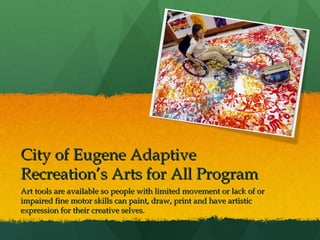 City of Eugene Adaptive
Recreation’s Arts for All Program
Art tools are available so people with limited movement or lack of or
impaired fine motor skills can paint, draw, print and have artistic
expression for their creative selves.

 