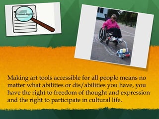 Human Rights

Making art tools accessible for all people means no
matter what abilities or dis/abilities you have, you
have the right to freedom of thought and expression
and the right to participate in cultural life.

 