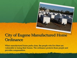 City of Eugene Manufactured Home
Ordinance
When manufactured home parks close, the people who live there are
vulnerable to losing their homes. The ordinance protects those people and
provides compensation.

 