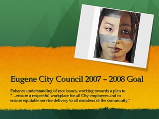 Eugene City Council 2007 – 2008 Goal
Enhance understanding of race issues, working towards a plan to
“…ensure a respectful workplace for all City employees and to
ensure equitable service delivery to all members of the community.”

 