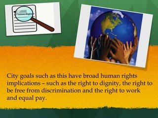 Human Rights

City goals such as this have broad human rights
implications – such as the right to dignity, the right to
be free from discrimination and the right to work
and equal pay.

 