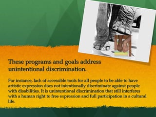  
 

These programs and goals address
unintentional discrimination.
For instance, lack of accessible tools for all people to be able to have
artistic expression does not intentionally discriminate against people
with disabilities. It is unintentional discrimination that still interferes
with a human right to free expression and full participation in a cultural
life.

 