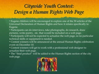 Citywide Youth Contest:
Design a Human Rights Web Page
• Eugene children will be encouraged to explore one of the 30 articles of the
Universal Declaration of Human Rights and how it relates specifically to
Eugene.
• Participants can do interviews, take photographs, do research, draw
pictures, write poetry, etc. that would be included on a web page.
• Participants will not be expected to actualize the web page, so no particular
technical skills or equipment is needed.
• Contest winners will be announced at the annual Human Rights celebration
event on December 10.
• Contest winners will get to work with a professional web designer to
actualize their web page.
• The “final product” will be added to the Human Rights section of the city
web page.

 