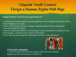 Citywide Youth Contest:
Design a Human Rights Web Page
Eugene children will have the opportunity to:
• Explore how human rights are being applied or not in Eugene and learn what a
Human Rights City means.
• Meet with citizens and gain a deeper understanding of their community.
• Develop leadership skills.
• Explore career possibilities in technology; creative pursuits of writing, art and
photography; and learn local history and culture.
• Gain self-esteem through the affirmation of their work and ideas.

A Preventive Approach:
• Youth of today will be future Eugene and Universal Human
Rights activists and citizens of tomorrow.

 