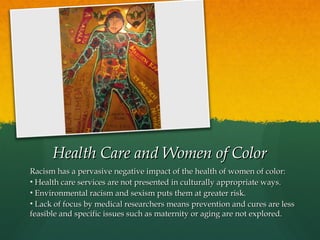 Health Care and Women of Color
Racism has a pervasive negative impact of the health of women of color:
• Health care services are not presented in culturally appropriate ways.
• Environmental racism and sexism puts them at greater risk.
• Lack of focus by medical researchers means prevention and cures are less
feasible and specific issues such as maternity or aging are not explored.

 