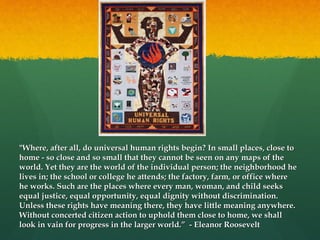 "Where, after all, do universal human rights begin? In small places, close to
home - so close and so small that they cannot be seen on any maps of the
world. Yet they are the world of the individual person; the neighborhood he
lives in; the school or college he attends; the factory, farm, or office where
he works. Such are the places where every man, woman, and child seeks
equal justice, equal opportunity, equal dignity without discrimination.
Unless these rights have meaning there, they have little meaning anywhere.
Without concerted citizen action to uphold them close to home, we shall
look in vain for progress in the larger world.” - Eleanor Roosevelt

 