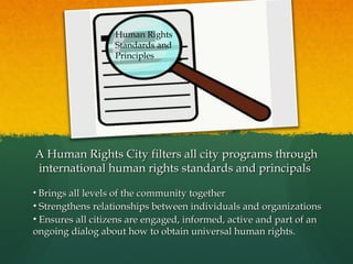 Human Rights
Standards and
Principles

A Human Rights City filters all city programs through
international human rights standards and principals
• Brings all levels of the community together

• Strengthens relationships between individuals and organizations
• Ensures all citizens are engaged, informed, active and part of an
ongoing dialog about how to obtain universal human rights.

 