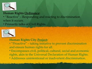 Human Rights Ordinance:
• “Reactive” - Responding and reacting to discrimination
when it occurs.
• Primarily talks of Civil Rights.

Human Rights City Project:
• “Proactive” – taking initiative to prevent discrimination
and ensure human rights for all.
• Encompasses civil, political, cultural, social and economic
rights, akin to the Universal Declaration of Human Rights.
• Addresses unintentional or inadvertent discrimination.

 