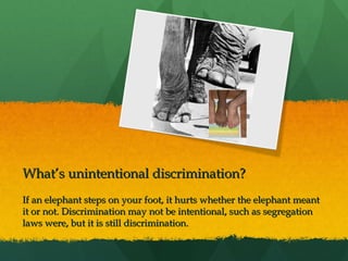  
 

What’s unintentional discrimination?
If an elephant steps on your foot, it hurts whether the elephant meant
it or not. Discrimination may not be intentional, such as segregation
laws were, but it is still discrimination.

 