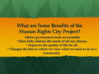 What are Some Benefits of the
Human Rights City Project?
• Makes government more accountable.

• More fully address the needs of all our citizens.
• Improves the quality of life for all.
• Changes the lens in which we view what we need to do as a
community.

 
