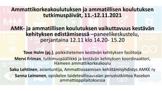 Ammattikorkeakoulutuksen ja ammatillisen koulutuksen
tutkimuspäivät, 11.-12.11.2021
AMK- ja ammatillisen koulutuksen vaikuttavuus kestävän
kehityksen edistämisessä –paneelikeskustelu,
perjantaina 12.11 klo 14.20- 15.20
Tove Holm (pj.), poikkitieteinen kestävän kehityksen fasilitoija
Mervi Friman, tutkimuspäällikkö ja kestävän kehityksen koordinaattori,
Hämeen ammattikorkeakoulu
Saku Lehtinen, asiantuntija, Ammattiosaamisen kehittämisyhdistys AMKE ry
Sanna Leinonen, opiskelee taideteollisuusalan perustutkintoa Rasekon
ammattioppilaitoksessa
 