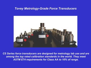 Tovey Metrology-Grade Force Transducers CS Series force transducers are designed for metrology lab use and are among the top rated calibration standards in the world. They meet ASTM E74 requirements for Class AA to 10% of range. 