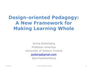 Design-oriented Pedagogy:
A New Framework for
Making Learning Whole
Jorma Enkenberg
Professor emeritus
University of Eastern Finland
jeeberg@gmail.com
@jormaenkenberg
11.12.15	
   	
  in	
  Ho	
  Chi	
  Minh,	
  Vietnam	
   1	
  
 