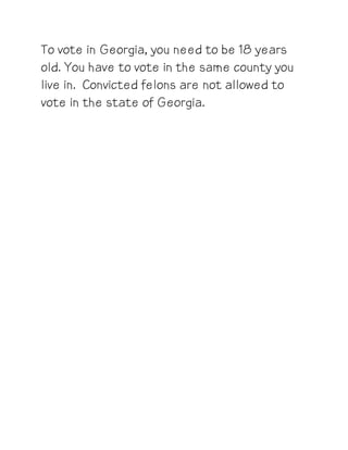 To vote in Georgia, you need to be 18 years
old. You have to vote in the same county you
live in. Convicted felons are not allowed to
vote in the state of Georgia.
 