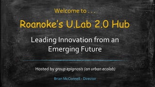Roanoke’s U.Lab 2.0 Hub
Leading Innovation from an
Emerging Future
Hosted by group epignosis (an urban ecolab)
Welcome to . . .
Brian McConnell - Director
 