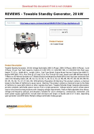 Download this document if link is not clickable
REVIEWS - Towable Standby Generator, 20 kW
Product Details :
http://www.amazon.com/exec/obidos/ASIN/B007ICNH7G?tag=hijabfashions-20
Average Customer Rating
out of 5
Product Feature
Air-Cooled Dieselq
Product Description
Towable Standby Generator, 20 kW, Voltage Switchable 240V (1-Phase), 208V (3-Phase), 480V (3-Phase), 1 and
3 Phase, 53 gal. Fuel Tank Capacity, Outlets (2) 120V GFCI, (1) 120/240V 30A, (1) 120/240V 50A, Main Lugs,
Height 77-1/2 In., Width 68 In., Length 126 In., Fuel Type Diesel, Engine Brand Yanmar, Engine Size 6600 CC,
Engine RPM 1800, 70 hr. Run Time @ 1/2 Load, 35 hr. Run Time @ Full Load, Sound Level dBA 88 Exercising at
7 Meters or 65 Normal Operation at 7 Meters RestrictionsHazardous MaterialThis item has been restricted from
sale in the following states: [AK, AR, AZ, CA, CO, DE, FL, GA, ID, IL, KS, LA, MD, ME, MO, MT, ND, NE, NH, NM, NV,
NY, OR, PA, SD, TX, UT, VT, WA, WV, WY]California Proposition 65 Warning: This product contains a chemical
known to the State of California to cause cancer. Warning: This product contains a chemical known to the State
of California to cause birth defects or other reproductive harm. Towable Portable Diesel GeneratorsGenerators
provide complete switchable power sources from a single generator. Voltage selector switch allows power
source to be moved among locations with changing voltage requirements. Feature field-adjustable time delays,
voltage and frequency pickups, and dropouts. Suitable for use in emergency, construction, restoration, and
event power supply applications. Include steel enclosure and single- or double-axle D.O.T. trailer, depending
upon generator size.GRW Series Multiple-voltage switchable Analog gauges
 
