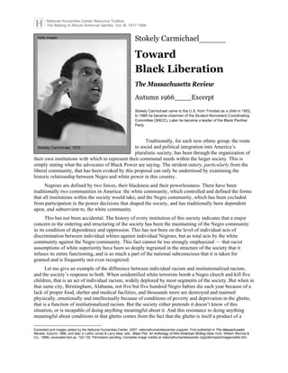 National Humanities Center Resource Toolbox
The Making of African American Identity: Vol. III, 1917-1968
Stokely Carmichael_______
Toward
Black Liberation
The Massachusetts Review
Autumn 1966____Excerpt*
Stokely Carmichael came to the U.S. from Trinidad as a child in 1952,
In 1966 he became chairman of the Student Nonviolent Coordinating
Committee (SNCC). Later he became a leader of the Black Panther
Party.
Traditionally, for each new ethnic group, the route
to social and political integration into America’s
pluralistic society, has been through the organization of
their own institutions with which to represent their communal needs within the larger society. This is
simply stating what the advocates of Black Power are saying. The strident outcry, particularly from the
liberal community, that has been evoked by this proposal can only be understood by examining the
historic relationship between Negro and white power in this country.
Getty Images
Stokely Carmichael, 1973
Negroes are defined by two forces, their blackness and their powerlessness. There have been
traditionally two communities in America: the white community, which controlled and defined the forms
that all institutions within the society would take; and the Negro community, which has been excluded
from participation in the power decisions that shaped the society, and has traditionally been dependent
upon, and subservient to, the white community.
This has not been accidental. The history of every institution of this society indicates that a major
concern in the ordering and structuring of the society has been the maintaining of the Negro community
in its condition of dependence and oppression. This has not been on the level of individual acts of
discrimination between individual whites against individual Negroes, but as total acts by the white
community against the Negro community. This fact cannot be too strongly emphasized — that racist
assumptions of white superiority have been so deeply ingrained in the structure of the society that it
infuses its entire functioning, and is so much a part of the national subconscious that it is taken for
granted and is frequently not even recognized.
Let me give an example of the difference between individual racism and institutionalized racism,
and the society’s response to both. When unidentified white terrorists bomb a Negro church and kill five
children, that is an act of individual racism, widely deplored by most segments of the society. But when in
that same city, Birmingham, Alabama, not five but five hundred Negro babies die each year because of a
lack of proper food, shelter and medical facilities, and thousands more are destroyed and maimed
physically, emotionally and intellectually because of conditions of poverty and deprivation in the ghetto,
that is a function of institutionalized racism. But the society either pretends it doesn’t know of this
situation, or is incapable of doing anything meaningful about it. And this resistance to doing anything
meaningful about conditions in that ghetto comes from the fact that the ghetto is itself a product of a
*
Excerpted and images added by the National Humanities Center, 2007: nationalhumanitiescenter.org/pds/. First published in The Massachusetts
Review, Autumn 1966, and later in LeRoi Jones & Larry Neal, eds., Black Fire: An Anthology of Afro-American Writing (New York: William Morrow &
Co., 1968), excerpted text pp. 122-132. Permission pending. Complete image credits at nationalhumanitiescenter.org/pds/maai3/imagecredits.htm.
 