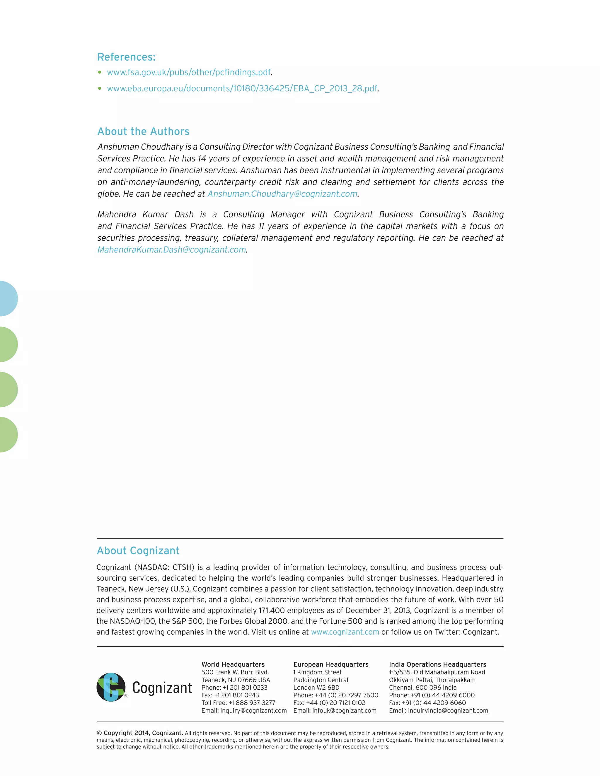 About Cognizant
Cognizant (NASDAQ: CTSH) is a leading provider of information technology, consulting, and business process out-
sourcing services, dedicated to helping the world’s leading companies build stronger businesses. Headquartered in
Teaneck, New Jersey (U.S.), Cognizant combines a passion for client satisfaction, technology innovation, deep industry
and business process expertise, and a global, collaborative workforce that embodies the future of work. With over 50
delivery centers worldwide and approximately 171,400 employees as of December 31, 2013, Cognizant is a member of
the NASDAQ-100, the S&P 500, the Forbes Global 2000, and the Fortune 500 and is ranked among the top performing
and fastest growing companies in the world. Visit us online at www.cognizant.com or follow us on Twitter: Cognizant.
World Headquarters
500 Frank W. Burr Blvd.
Teaneck, NJ 07666 USA
Phone: +1 201 801 0233
Fax: +1 201 801 0243
Toll Free: +1 888 937 3277
Email: inquiry@cognizant.com
European Headquarters
1 Kingdom Street
Paddington Central
London W2 6BD
Phone: +44 (0) 20 7297 7600
Fax: +44 (0) 20 7121 0102
Email: infouk@cognizant.com
India Operations Headquarters
#5/535, Old Mahabalipuram Road
Okkiyam Pettai, Thoraipakkam
Chennai, 600 096 India
Phone: +91 (0) 44 4209 6000
Fax: +91 (0) 44 4209 6060
Email: inquiryindia@cognizant.com
­­© Copyright 2014, Cognizant. All rights reserved. No part of this document may be reproduced, stored in a retrieval system, transmitted in any form or by any
means, electronic, mechanical, photocopying, recording, or otherwise, without the express written permission from Cognizant. The information contained herein is
subject to change without notice. All other trademarks mentioned herein are the property of their respective owners.
About the Authors
Anshuman Choudhary is a Consulting Director with Cognizant Business Consulting’s Banking and Financial
Services Practice. He has 14 years of experience in asset and wealth management and risk management
and compliance in financial services. Anshuman has been instrumental in implementing several programs
on anti-money-laundering, counterparty credit risk and clearing and settlement for clients across the
globe. He can be reached at Anshuman.Choudhary@cognizant.com.
Mahendra Kumar Dash is a Consulting Manager with Cognizant Business Consulting’s Banking
and Financial Services Practice. He has 11 years of experience in the capital markets with a focus on
securities processing, treasury, collateral management and regulatory reporting. He can be reached at
MahendraKumar.Dash@cognizant.com.
References:
•	www.fsa.gov.uk/pubs/other/pcfindings.pdf.
•	www.eba.europa.eu/documents/10180/336425/EBA_CP_2013_28.pdf.
 