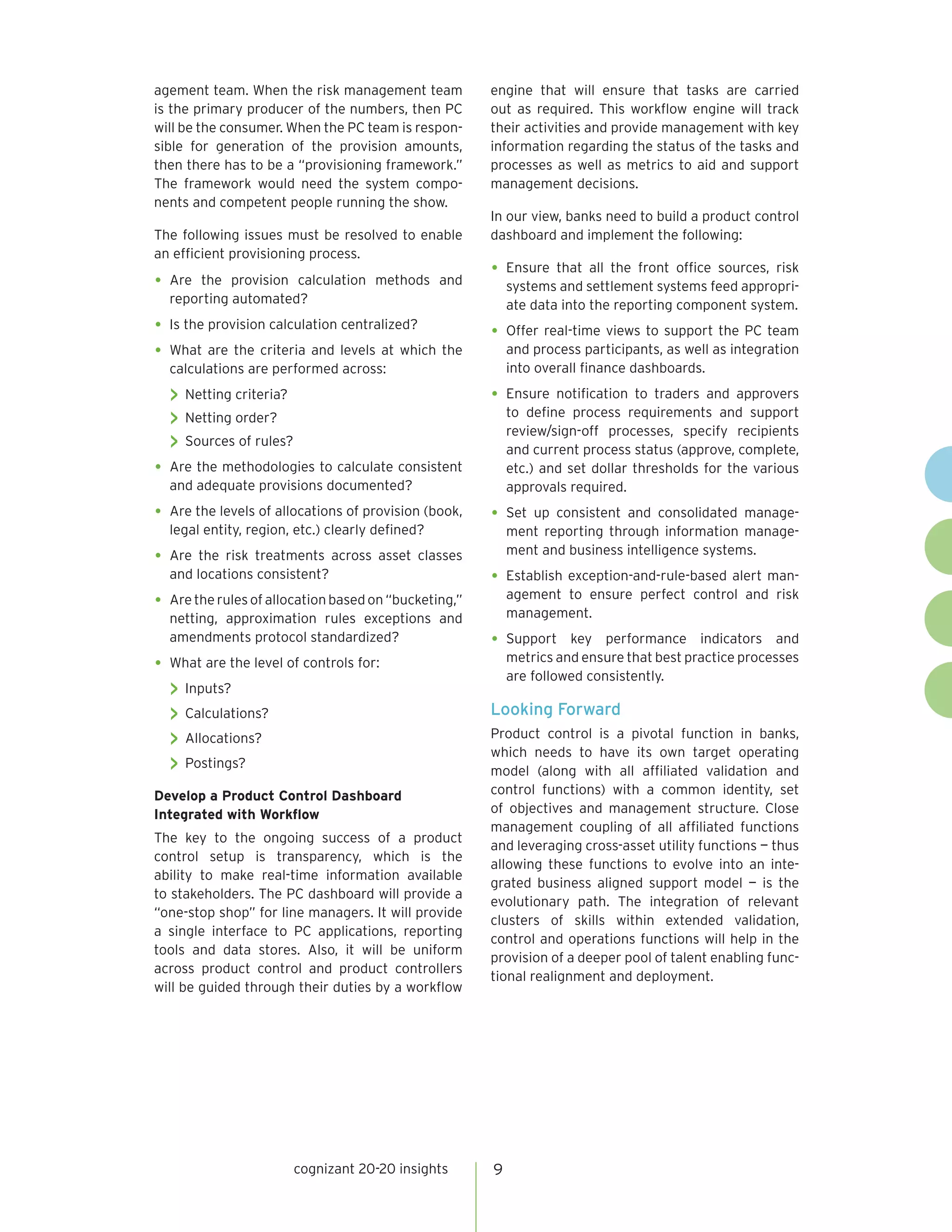 cognizant 20-20 insights 9
agement team. When the risk management team
is the primary producer of the numbers, then PC
will be the consumer. When the PC team is respon-
sible for generation of the provision amounts,
then there has to be a “provisioning framework.”
The framework would need the system compo-
nents and competent people running the show.
The following issues must be resolved to enable
an efficient provisioning process.
•	Are the provision calculation methods and
reporting automated?
•	Is the provision calculation centralized?
•	What are the criteria and levels at which the
calculations are performed across:
>> Netting criteria?
>> Netting order?
>> Sources of rules?
•	Are the methodologies to calculate consistent
and adequate provisions documented?
•	Are the levels of allocations of provision (book,
legal entity, region, etc.) clearly defined?
•	Are the risk treatments across asset classes
and locations consistent?
•	Are therulesofallocationbasedon“bucketing,”
netting, approximation rules exceptions and
amendments protocol standardized?
•	What are the level of controls for:
>> Inputs?
>> Calculations?
>> Allocations?
>> Postings?
Develop a Product Control Dashboard
Integrated with Workflow
The key to the ongoing success of a product
control setup is transparency, which is the
ability to make real-time information available
to stakeholders. The PC dashboard will provide a
“one-stop shop” for line managers. It will provide
a single interface to PC applications, reporting
tools and data stores. Also, it will be uniform
across product control and product controllers
will be guided through their duties by a workflow
engine that will ensure that tasks are carried
out as required. This workflow engine will track
their activities and provide management with key
information regarding the status of the tasks and
processes as well as metrics to aid and support
management decisions.
In our view, banks need to build a product control
dashboard and implement the following:
•	Ensure that all the front office sources, risk
systems and settlement systems feed appropri-
ate data into the reporting component system.
•	Offer real-time views to support the PC team
and process participants, as well as integration
into overall finance dashboards.
•	Ensure notification to traders and approvers
to define process requirements and support
review/sign-off processes, specify recipients
and current process status (approve, complete,
etc.) and set dollar thresholds for the various
approvals required.
•	Set up consistent and consolidated manage-
ment reporting through information manage-
ment and business intelligence systems.
•	Establish exception-and-rule-based alert man-
agement to ensure perfect control and risk
management.
•	Support key performance indicators and
metrics and ensure that best practice processes
are followed consistently.
Looking Forward
Product control is a pivotal function in banks,
which needs to have its own target operating
model (along with all affiliated validation and
control functions) with a common identity, set
of objectives and management structure. Close
management coupling of all affiliated functions
and leveraging cross-asset utility functions — thus
allowing these functions to evolve into an inte-
grated business aligned support model — is the
evolutionary path. The integration of relevant
clusters of skills within extended validation,
control and operations functions will help in the
provision of a deeper pool of talent enabling func-
tional realignment and deployment.
 