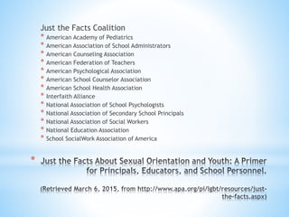 *
Just the Facts Coalition
* American Academy of Pediatrics
* American Association of School Administrators
* American Counseling Association
* American Federation of Teachers
* American Psychological Association
* American School Counselor Association
* American School Health Association
* Interfaith Alliance
* National Association of School Psychologists
* National Association of Secondary School Principals
* National Association of Social Workers
* National Education Association
* School SocialWork Association of America
 