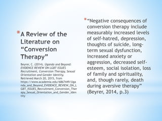 *
*“Negative consequences of
conversion therapy include
measurably increased levels
of self-hatred, depression,
thoughts of suicide, long-
term sexual dysfunction,
increased anxiety or
aggression, decreased self-
esteem, social isolation, loss
of family and spirituality,
and, though rarely, death
during aversive therapy”
(Beyrer, 2014, p.3)
Beyrer, C. (2014). Uganda and Beyond:
EVIDENCE REVIEW ON LGBT ISSUES
Recruitment, Conversion Therapy, Sexual
Orientation and Gender Identity.
Retrieved March 20, 2015, from
https://www.academia.edu/6867449/Uga
nda_and_Beyond_EVIDENCE_REVIEW_ON_L
GBT_ISSUES_Recruitment_Conversion_Ther
apy_Sexual_Orientation_and_Gender_Iden
tity
 