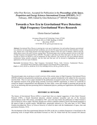 After Peer Review, Accepted for Publication in the Proceedings of the Space,
Propulsion and Energy Sciences International Forum (SPESIF), 24-27
February, 2009, Edited by Glen Robertson (3rd
HFGW Workshop).
Towards a New Era in Gravitational Wave Detection:
High Frequency Gravitational Wave Research
Gloria Garcia-Cuadrado
Aerospace Research & Technology Center (CTAE)
Av. Segle XXI s/n CUBIC Building; E-08840
Barcelona, SPAIN
+34 93 664 26 44; gloria.garcia@ctae.org
Abstract. Gravitational Wave Physics is entering into a new age of exploration: low and medium frequency gravitational
wave detectors are being planned and built worldwide, and even the first space-based mission for their detection is under
way. Interest now is also being focused in the high frequency domain of this new type of radiation, called to host the
details about events in the early Universe, among others. The present paper aims at giving a general overview in the field
of High Frequency Gravitational Waves (HFGW). The paper is split down into three main parts: the first one will be
focused on sources for HFGW as well as fundaments for their detection. The second one will cover different detector
architectures being currently proposed. And the third and final part will be devoted to highlighting the potential
applications of this new type of radiation.
Keywords: Gravitational Waves; High Frequency Gravitational Waves; Early Universe; Fundamental Physics;
Gravitational Waves Detectors; High Frequency Gravitational Waves Applications
PACS: 01.30.Cc; 04.30.-w; 04.80.Nn; 95.55.Ym; 98.80.Bp; 89.20.-a; 89.30.-g; 89.40.-a; 89.70.-a
INTRODUCTION
The present paper aims at giving an overall overview of the current status in High Frequency Gravitational Waves
(HFGWs) detection and generation mechanisms, giving also a general introduction to the subject for the newcomers
into this field. Thus it is not a paper intended for the publication of research results, but a review paper, relying on
the important research of the groups being currently involved in HFGW experiments, to whom we would like to
extend our deepest congratulations and admiration for their effort, vision and strength in pursuing and paving the
way for an interesting and most promising field in fundamental physics, pushing new applications and technology to
the frontiers.
HISTORICAL REMARK
The history of Gravitational Waves (GWs) is traced back from an original suggestion of Jules Henri Poincaré:
Poincaré (1905), a French theoretical physicist, celestial mechanic researcher and one of the foremost
mathematicians of the 19th century, concluded in 1905 - just a few days before the publication of Albert Einstein’s
Special Relativity Theory paper- that there should exist a kind or radiation related to gravity that should propagate at
the speed of light in vacuum (nearly, 300.000 Km/s, generically referred as c). Ten years later, in 1915, Albert
Einstein developed the Theory of General Relativity in which he deals with the fundamentals of space, time and
gravitation (Einstein, 1915).
The development of the first experimental detectors for GWs in the low to medium frequencies is traced back to the
pioneering work of Joseph Weber and Robert Forward: In 1963, Dr. Weber built the first resonant GW detector
 
