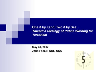 One if by Land, Two if by Sea: Toward a Strategy of Public Warning for Terrorism May 31, 2007 John Fenzel, COL, USA 