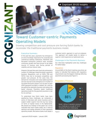 Toward Customer-centric Payments
Operating Models
Growing competition and cost pressure are forcing Dutch banks to
reconsider the traditional payments business model.
Executive Summary
In the past few years, payments has emerged as
an area of strategic importance for corporate and
commercial banking institutions. Payments and
fee-based transaction products have recorded
continuous growth and have proven to be stable
sources of revenue even during periods of
volatility and low interest rates.
However, the past few years have also witnessed a
number of challenges impacting banks’ payments
business. Regulations such as SEPA, PSD and
FATCA have led to increased competition and
greater cost pressure. At the same time, the
demand for innovative and value-added payment
services has led to the emergence of a number of
non-bank third-party players such as peer-to-peer
(P2P) payments providers, e-wallets, etc. that are
disrupting the payments business and eating into
banks’ revenues. Therefore, banks’ traditional
operating model for the payments business is ripe
for an overhaul.
To understand how Dutch banks have been
weathering these challenges, we conducted a
series of interviews with senior business and IT
subject matter experts from the top four banks
(in terms of market share) in the Netherlands.
We present our findings in this paper. Our survey
indicated that Dutch banks today see a need to
optimize and realign elements of their payments
operating models. We believe banks must adopt a
customer-centric approach in such an endeavor.
This approach will enable banks to deliver a
superior client experience at optimized costs.
Challenges in the Payments Business
Our interviews highlighted some key challenges
for banks today:
Regulations
Around 86% of the Dutch banking executives we
spoke to indicated that dealing with regulatory
requirements was the biggest challenge affecting
payments processing (see Figure 1).
cognizant 20-20 insights | january 2015
• Cognizant 20-20 Insights
Regulatory Pressure
Figure 1
86%
14%
Banks’ rating of regulatory pressure
as a challenge on a scale of 1 to 5
(5 being the most challenging)
 1
 2
 3
 4
 5
 