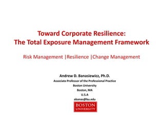 Toward Corporate Resilience:
The Total Exposure Management Framework
Andrew D. Banasiewicz, Ph.D.
Associate Professor of the Professional Practice
Boston University
Boston, MA
U.S.A
abanas@bu.edu
Risk Management |Resilience |Change Management
 