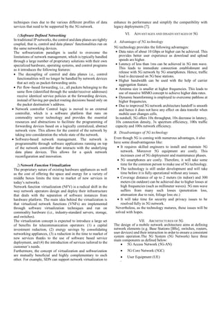 techniques rises due to the various different profiles of data
services that need to be supported by the 5G network.
1)Software Defined Networking
In traditional IP networks, the control and data planes are tightly
coupled, that is, control and data planes’ functionalities run on
the same networking devices.
The softwarization paradigm is useful to overcome the
limitations of network management, which is typically handled
through a large number of proprietary solutions with their own
specialized hardware, operating systems, and control programs
as it introduces the following features:
 The decoupling of control and data planes i.e., control
functionalities will no longer be handled by network devices
that act only as packet-forwarding units.
 Per flow–based forwarding, i.e., all packets belonging to the
same flow (identified through the sender/receiver addresses)
receive identical service policies at the forwarding devices,
instead of having per-packet routing decisions based only on
the packet destination’s address.
 Network controller Control logic is moved to an external
controller, which is a software platform that runs on
commodity server technology and provides the essential
resources and abstractions to facilitate the programming of
forwarding devices based on a logically centralized, abstract
network view. This allows for the control of the network by
taking into consideration the whole state of the network.
 Software-based network management. The network is
programmable through software applications running on top
of the network controller that interacts with the underlying
data plane devices. This allows for a quick network
reconfiguration and innovation.
2)Network Function Virtualization
The proprietary nature of existing hardware appliances as well
as the cost of offering the space and energy for a variety of
middle boxes limits the time to market of new services in
today’s networks.
Network function virtualization (NFV) is a radical shift in the
way network operators design and deploy their infrastructure
that deals with the separation of software instances from
hardware platform. The main idea behind the virtualization is
that virtualized network functions (VNFs) are implemented
through software virtualization techniques and run on
commodity hardware (i.e., industry-standard servers, storage,
and switches).
The virtualization concept is expected to introduce a large set
of benefits for telecommunication operators: (1) a capital
investment reduction, (2) energy savings by consolidating
networking appliances, (3) a reduction in the time to market of
new services thanks to the use of software based service
deployment, and (4) the introduction of services tailored to the
customer’s needs.
Furthermore, the concept of virtualization and softwarization
are mutually beneficial and highly complementary to each
other. For example, SDN can support network virtualization to
enhance its performance and simplify the compatibility with
legacy deployments [7].
VI. ADVANTAGES AND DISADVANTAGES OF 5G
A. Advantages of 5G technology
5G technology provides the following advantages:
 Data rates of about 10 Gbps or higher can be achieved. This
provides better user experience as download and upload
speeds are higher.
 Latency of less than 1ms can be achieved in 5G mm wave.
This leads to immediate connection establishment and
release with 5G network by 5G smartphones. Hence, traffic
load is decreased on 5G base stations.
 Higher bandwidth can be used with the help of carrier
aggregation feature.
 Antenna size is smaller at higher frequencies. This leads to
use of massive MIMO concept to achieve higher data rates.
 Dynamic beamforming is employed to overcome pathloss at
higher frequencies.
 Due to improved 5G network architecture handoff is smooth
and hence it does not have any effect on data transfer when
mobile user changes cells.
In nutshell, 5G offers 10x throughput, 10x decrease in latency,
10x connection density, 3x spectrum efficiency, 100x traffic
capacity and 100x network efficiency.
B. Disadvantages of 5G technology
Even though 5G is coming with numerous advantages, it also
have some disadvantageous like:
 It requires skilled engineers to install and maintain 5G
network. Moreover 5G equipment are costly. This
increases cost of 5G deployment and maintenance phases.
 5G smartphones are costly. Therefore, it will take some
time for the common person to make use of 5G technology.
 The technology is still under development and will take
time before it is fully operational without any issues.
 Coverage distance of up to 2 meters (in indoor) and 300
meters (in outdoor) can be achieved due to higher losses at
high frequencies (such as millimeter waves). 5G mm wave
suffers from many such losses (penetration loss,
attenuation due to rain, foliage loss etc.)
 It will take time for security and privacy issues to be
resolved fully in 5G network.
Nevertheless, as the technology matures, these issues will be
solved with hopes.
VII. ARCHITECTURES OF 5G
The design of a mobile network architecture aims at defining
network elements (e.g. Base Stations [BSs], switches, routers,
user devices) and their interaction in order to ensure a consistent
system operation.The 5G System (5G Network) have three
main components as defined below:
 5G Access Network (5G-AN)
 5G Core Network (5GC)
 User Equipment (UE)
THE
 