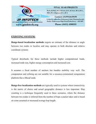 EXISTING SYSTEM:
Range-based localization methods require an estimate of the distance or angle
between two nodes to localize and may operate in both absolute and relative
coordinate systems.
Typical drawbacks for these methods include higher computational loads,
increased node size, higher energy consumption and increased cost.
It assumes a fixed number of anchors but handles mobility very well. The
computation and refining are not suitable for a resource-constrained computation
platform like a MicaZ node.
Range-free localization methods are typically used in systems where connectivity
is the metric of choice and actual geographic distance is less important. Hop
counting is a technique frequently used in these scenarios, where the distance
between two nodes is inferred from the number of hops a packet takes and is based
on some assumed or measured average hop length.
 