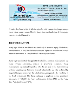 A major drawback is that it fails in networks with irregular topologies such as
those with a concave shape. Mobility incurs large overhead since all hop counts
must be refreshed frequently.
PROPOSED SYSTEM:
Fuzzy logic offers an inexpensive and robust way to deal with highly complex and
variable models of noisy, uncertain environments. It provides a mechanism to learn
about an environment in a way that treats variability consistently.
Fuzzy logic can similarly be applied to localization. Empirical measurements are
made between participating anchors in predictable encounters. These
measurements are analyzed to produce rules that are used by the fuzzy inference
systems, which interpret RSS input from unlocalized nodes and other anchors. The
output of this process recovers the actual distance, compensated for variability in
the local environment. This basic technique is employed in two constituent
subsystems of FUZLOC - the Fuzzy Multilateration System (FMS) and the Fuzzy
Grid Prediction System (FGPS).
 