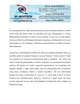 In our proposed fuzzy logic-based localization system, distances between a mobile
sensor node and anchor nodes are fuzzified, and used, subsequently in a Fuzzy
Multilateration procedure to obtain a fuzzy location. In case two or more anchors
are not available for performing localization using fuzzy multilateration, the sensor
node employs a new technique, called fuzzy grid prediction, to obtain a location,
albeit imprecise.
In the Fuzzy Grid Prediction method, the node uses ranging information from any
available anchor to compute distances to several fictitious “virtual anchors” which
are assumed to be located in predetermined grids or quadrants. This allows the
node to locate the grid/quadrant in which it is present. In conventional localization
schemes, the location of a node is typically represented by two coordinates that
uniquely identify a single point within some two-dimensional area. Localization
using fuzzy coordinates follows a similar convention. The two dimensional
location of a node is represented as a pair (X, Y ), where both X and Y are fuzzy
numbers and explained below. However, instead of a single point, the fuzzy
location represents an area where the probability of finding the node is highest, as
depicted in Figure
 