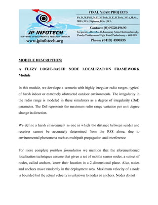 MODULE DESCRIPTION:
A FUZZY LOGIC-BASED NODE LOCALIZATION FRAMEWORK
Module
In this module, we develope a scenario with highly irregular radio ranges, typical
of harsh indoor or extremely obstructed outdoor environments. The irregularity in
the radio range is modeled in these simulators as a degree of irregularity (DoI)
parameter. The DoI represents the maximum radio range variation per unit degree
change in direction.
We define a harsh environment as one in which the distance between sender and
receiver cannot be accurately determined from the RSS alone, due to
environmental phenomena such as multipath propagation and interference
For more complete problem formulation we mention that the aforementioned
localization techniques assume that given a set of mobile sensor nodes, a subset of
nodes, called anchors, know their location in a 2-dimensional plane. Also, nodes
and anchors move randomly in the deployment area. Maximum velocity of a node
is bounded but the actual velocity is unknown to nodes or anchors. Nodes do not
 