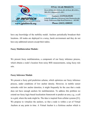 have any knowledge of the mobility model. Anchors periodically broadcast their
locations. All nodes are deployed in a noisy, harsh environment and they do not
have any additional sensors except their radios.
Fuzzy Multilateration Module:
We present fuzzy multilateration, a component of our fuzzy inference process,
which obtains a node’s location from noisy RSS measurements, using fuzzy rule
sets.
Fuzzy Inference Module
We present a fuzzy grid prediction scheme, which optimizes our fuzzy inference
process, under conditions of low anchor density. However, in mobile sensor
networks with low anchor densities, it might frequently be the case that a node
does not have enough anchors for multilateration. To address this problem we
extend our fuzzy logic-based localization framework to predict an area, e.g., a cell
in a grid, where the node might be. The idea is inspired from cellular systems [21].
We propose to virtualize the anchors, so that a node is within a set of Virtual
Anchors at any point in time. A Virtual Anchor is a fictitious anchor which is
 