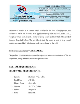 assumed to located at a known, fixed location in the field of deployment, the
distance to which can be found in an approximate way from the node. In FUZLOC,
we place virtual anchors at the center of every square cell that the field is divided
into, as described below. The key idea is that the nearer a node is to a virtual
anchor, the more likely it is that the node can be found in that cell.
System Implementation Validation Module
We perform extensive simulations and compare our solution with to state of the art
algorithms, using both real-world and synthetic data.
SYSTEM REQUIREMENTS:
HARDWARE REQUIREMENTS:
• System : Pentium IV 2.4 GHz.
• Hard Disk : 40 GB.
• Floppy Drive : 1.44 Mb.
• Monitor : 15 VGA Colour.
• Mouse : Logitech.
• Ram : 512 Mb.
 