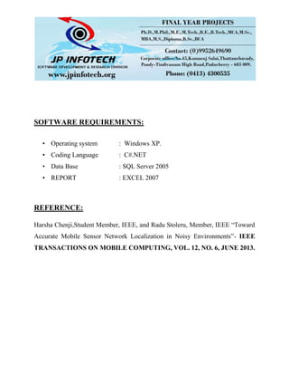 SOFTWARE REQUIREMENTS:
• Operating system : Windows XP.
• Coding Language : C#.NET
• Data Base : SQL Server 2005
• REPORT : EXCEL 2007
REFERENCE:
Harsha Chenji,Student Member, IEEE, and Radu Stoleru, Member, IEEE “Toward
Accurate Mobile Sensor Network Localization in Noisy Environments”- IEEE
TRANSACTIONS ON MOBILE COMPUTING, VOL. 12, NO. 6, JUNE 2013.
 