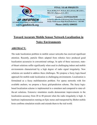Toward Accurate Mobile Sensor Network Localization in
Noisy Environments
ABSTRACT:
The node localization problem in mobile sensor networks has received significant
attention. Recently, particle filters adapted from robotics have produced good
localization accuracies in conventional settings. In spite of these successes, state-
of-theart solutions suffer significantly when used in challenging indoor and mobile
environments characterized by a high degree of radio signal irregularity. New
solutions are needed to address these challenges. We propose a fuzzy logic-based
approach for mobile node localization in challenging environments. Localization is
formulated as a fuzzy multilateration problem. For sparse networks with few
available anchors, we propose a fuzzy grid-prediction scheme. The fuzzy logic-
based localization scheme is implemented in a simulator and compared to state-of-
the-art solutions. Extensive simulation results demonstrate improvements in the
localization accuracy from 20 to 40 percent when the radio irregularity is high. A
hardware implementation running on Epic motes and transported by iRobot mobile
hosts confirms simulation results and extends them to the real world.
 