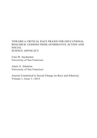 TOWARD A CRITICAL RACE PRAXIS FOR EDUCATIONAL
RESEARCH: LESSONS FROM AFFIRMATIVE ACTION AND
SOCIAL
SCIENCE ADVOCACY
Uma M. Jayakumar
University of San Francisco
Annie S. Adamian
University of San Francisco
Journal Committed to Social Change on Race and Ethnicity
Volume 1, Issue 1 | 2015
 