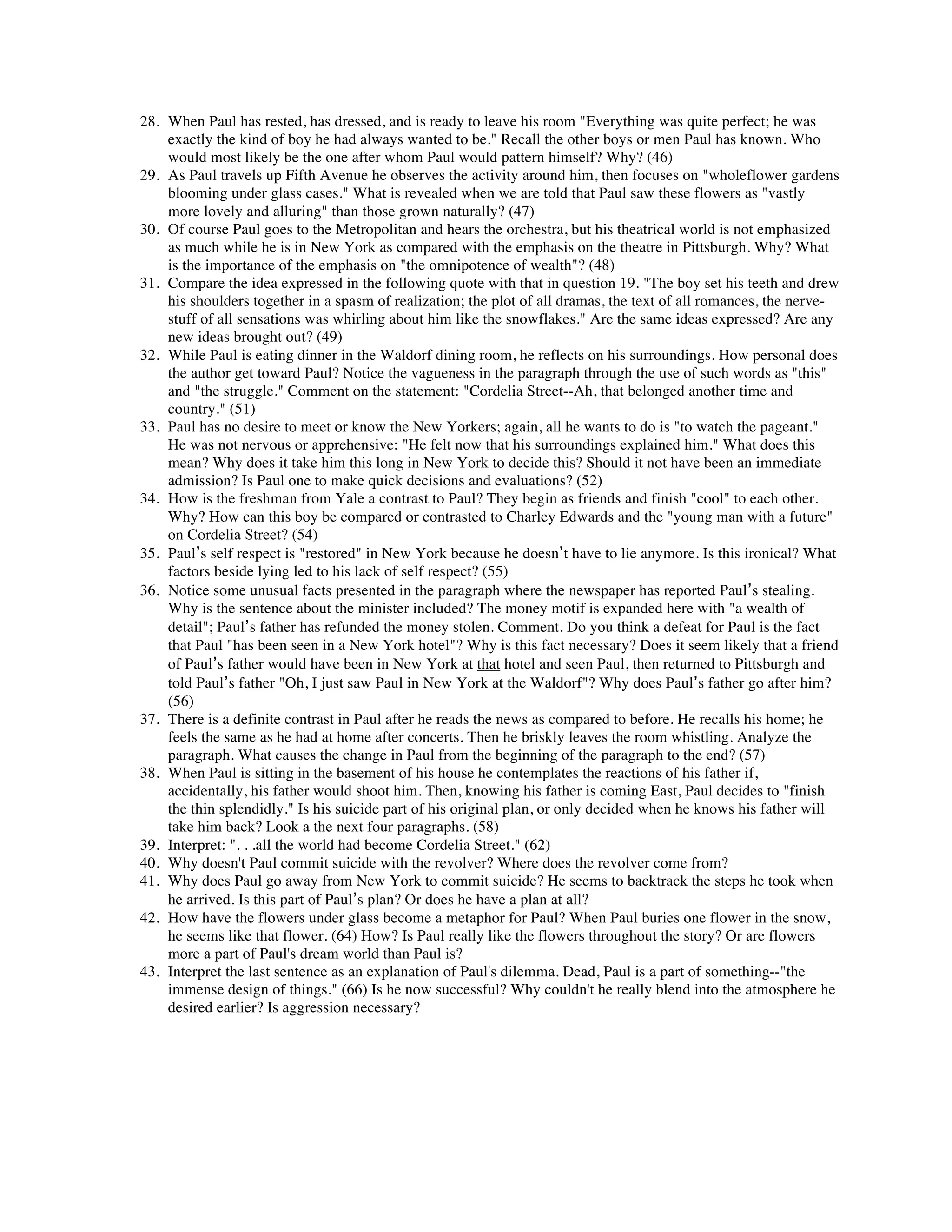 28. When Paul has rested, has dressed, and is ready to leave his room "Everything was quite perfect; he was 
exactly the kind of boy he had always wanted to be." Recall the other boys or men Paul has known. Who 
would most likely be the one after whom Paul would pattern himself? Why? (46) 
29. As Paul travels up Fifth Avenue he observes the activity around him, then focuses on "wholeflower gardens 
blooming under glass cases." What is revealed when we are told that Paul saw these flowers as "vastly 
more lovely and alluring" than those grown naturally? (47) 
30. Of course Paul goes to the Metropolitan and hears the orchestra, but his theatrical world is not emphasized 
as much while he is in New York as compared with the emphasis on the theatre in Pittsburgh. Why? What 
is the importance of the emphasis on "the omnipotence of wealth"? (48) 
31. Compare the idea expressed in the following quote with that in question 19. "The boy set his teeth and drew 
his shoulders together in a spasm of realization; the plot of all dramas, the text of all romances, the nerve-stuff 
of all sensations was whirling about him like the snowflakes." Are the same ideas expressed? Are any 
new ideas brought out? (49) 
32. While Paul is eating dinner in the Waldorf dining room, he reflects on his surroundings. How personal does 
the author get toward Paul? Notice the vagueness in the paragraph through the use of such words as "this" 
and "the struggle." Comment on the statement: "Cordelia Street--Ah, that belonged another time and 
country." (51) 
33. Paul has no desire to meet or know the New Yorkers; again, all he wants to do is "to watch the pageant." 
He was not nervous or apprehensive: "He felt now that his surroundings explained him." What does this 
mean? Why does it take him this long in New York to decide this? Should it not have been an immediate 
admission? Is Paul one to make quick decisions and evaluations? (52) 
34. How is the freshman from Yale a contrast to Paul? They begin as friends and finish "cool" to each other. 
Why? How can this boy be compared or contrasted to Charley Edwards and the "young man with a future" 
on Cordelia Street? (54) 
35. Paul’s self respect is "restored" in New York because he doesn’t have to lie anymore. Is this ironical? What 
factors beside lying led to his lack of self respect? (55) 
36. Notice some unusual facts presented in the paragraph where the newspaper has reported Paul’s stealing. 
Why is the sentence about the minister included? The money motif is expanded here with "a wealth of 
detail"; Paul’s father has refunded the money stolen. Comment. Do you think a defeat for Paul is the fact 
that Paul "has been seen in a New York hotel"? Why is this fact necessary? Does it seem likely that a friend 
of Paul’s father would have been in New York at that hotel and seen Paul, then returned to Pittsburgh and 
told Paul’s father "Oh, I just saw Paul in New York at the Waldorf"? Why does Paul’s father go after him? 
(56) 
37. There is a definite contrast in Paul after he reads the news as compared to before. He recalls his home; he 
feels the same as he had at home after concerts. Then he briskly leaves the room whistling. Analyze the 
paragraph. What causes the change in Paul from the beginning of the paragraph to the end? (57) 
38. When Paul is sitting in the basement of his house he contemplates the reactions of his father if, 
accidentally, his father would shoot him. Then, knowing his father is coming East, Paul decides to "finish 
the thin splendidly." Is his suicide part of his original plan, or only decided when he knows his father will 
take him back? Look a the next four paragraphs. (58) 
39. Interpret: ". . .all the world had become Cordelia Street." (62) 
40. Why doesn't Paul commit suicide with the revolver? Where does the revolver come from? 
41. Why does Paul go away from New York to commit suicide? He seems to backtrack the steps he took when 
he arrived. Is this part of Paul’s plan? Or does he have a plan at all? 
42. How have the flowers under glass become a metaphor for Paul? When Paul buries one flower in the snow, 
he seems like that flower. (64) How? Is Paul really like the flowers throughout the story? Or are flowers 
more a part of Paul's dream world than Paul is? 
43. Interpret the last sentence as an explanation of Paul's dilemma. Dead, Paul is a part of something--"the 
immense design of things." (66) Is he now successful? Why couldn't he really blend into the atmosphere he 
desired earlier? Is aggression necessary? 
