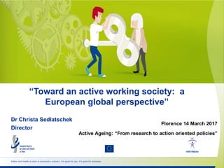 Safety and health at work is everyone’s concern. It’s good for you. It’s good for business.
“Toward an active working society: a
European global perspective”
Dr Christa Sedlatschek
Director
Florence 14 March 2017
Active Ageing: “From research to action oriented policies”
 