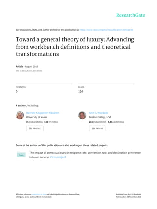 See	discussions,	stats,	and	author	profiles	for	this	publication	at:	https://www.researchgate.net/publication/305633736
Toward	a	general	theory	of	luxury:	Advancing
from	workbench	definitions	and	theoretical
transformations
Article	·	August	2016
DOI:	10.1016/j.jbusres.2016.07.001
CITATIONS
0
READS
126
4	authors,	including:
Some	of	the	authors	of	this	publication	are	also	working	on	these	related	projects:
The	impact	of	contextual	cues	on	response	rate,	conversion	rate,	and	destination	preference
in	travel	surveys	View	project
Hannele	Kauppinen-Räisänen
University	of	Vaasa
35	PUBLICATIONS			139	CITATIONS			
SEE	PROFILE
Arch	G.	Woodside
Boston	College,	USA
283	PUBLICATIONS			5,434	CITATIONS			
SEE	PROFILE
All	in-text	references	underlined	in	blue	are	linked	to	publications	on	ResearchGate,
letting	you	access	and	read	them	immediately.
Available	from:	Arch	G.	Woodside
Retrieved	on:	08	November	2016
 