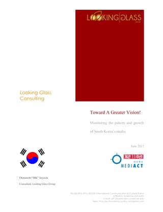 Looking Glass
Consulting
SIS-645-E01L-E91L-2013XE International Communication & Cultural Policy
Affiliation: American University
E-Mail: oj9124a@student.american.edu
Web: http://southkoreaniccpolicy.wordpress.com
Toward A Greater Vision!
Monitoring the pattern and growth
of South Korea’s media
June 2013
Oloruntobi “IBK” Jaiyeola
Consultant, Looking Glass Group
 