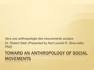 Vers une anthropologie des mouvements sociaux
Dr. Robert Gibb (Presented by Karl Leonid R. Silva-netto,
PhD)

TOWARD AN ANTHROPOLOGY OF SOCIAL
MOVEMENTS
 