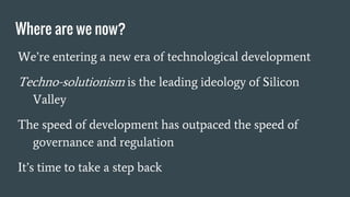Where are we now?
We’re entering a new era of technological development
Techno-solutionism is the leading ideology of Silicon
Valley
The speed of development has outpaced the speed of
governance and regulation
It’s time to take a step back
 