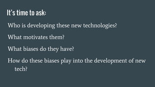 It’s time to ask:
Who is developing these new technologies?
What motivates them?
What biases do they have?
How do these biases play into the development of new
tech?
 