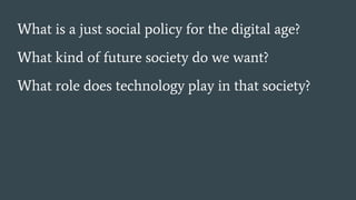 What is a just social policy for the digital age?
What kind of future society do we want?
What role does technology play in that society?
 