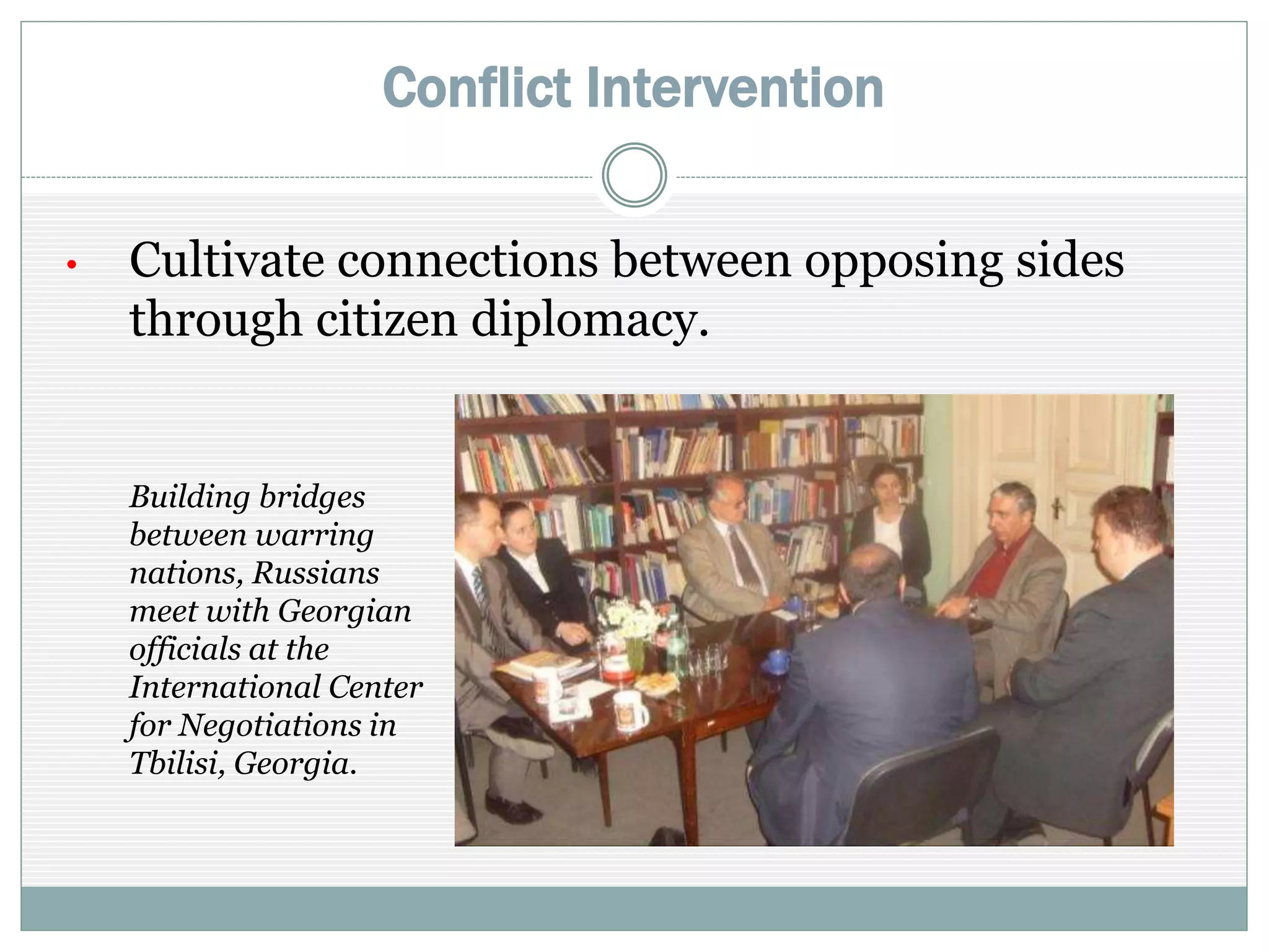 Conflict Intervention
• Cultivate connections between opposing sides
through citizen diplomacy
Building bridges
between warring
nations, Russians
meet with Georgian
officials at the
International Center
for Negotiations in
Tbilisi.
 