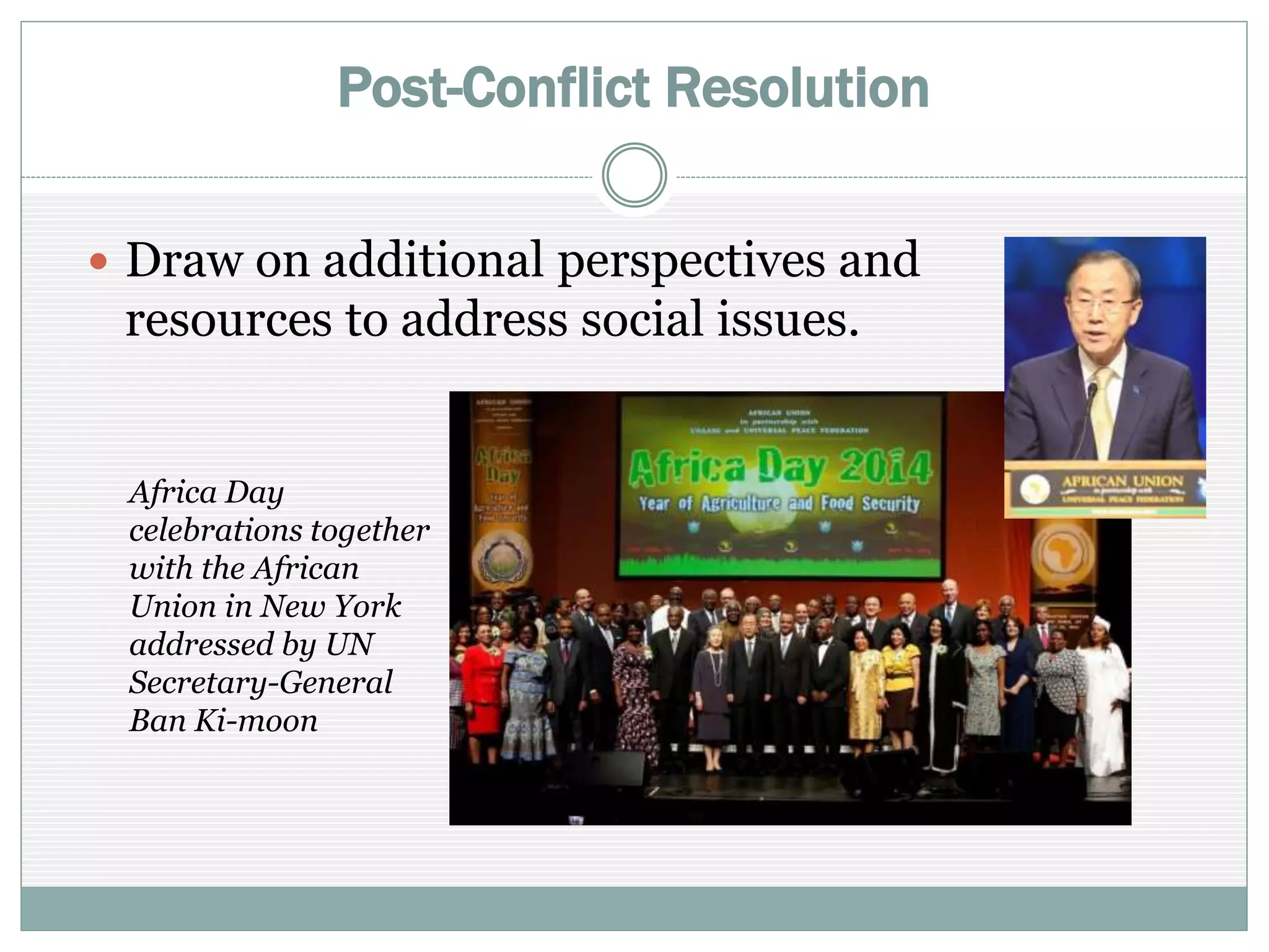 Post-Conflict Resolution
 Draw on additional perspectives and
resources to address social issues
Africa Day
celebrations together
with the African
Union in New York
addressed by UN
Secretary-General
Ban Ki-moon
 